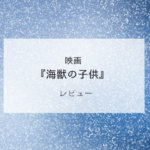 映画『海獣の子供』レビュー｜HSPさんに見てほしい、いやダメかも？